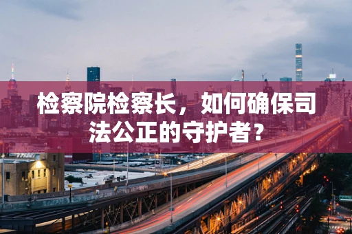 检察院检察长，如何确保司法公正的守护者？