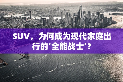 SUV，为何成为现代家庭出行的‘全能战士’？