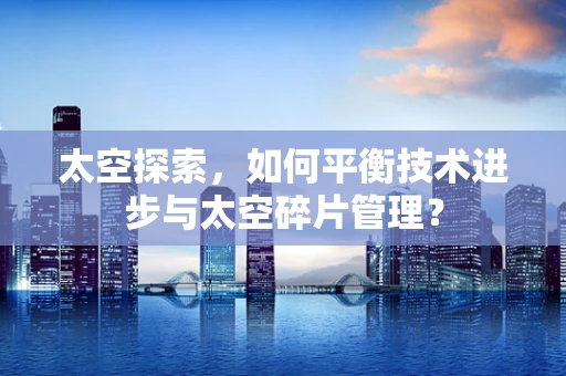 太空探索，如何平衡技术进步与太空碎片管理？