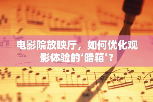 电影院放映厅，如何优化观影体验的‘暗箱’？