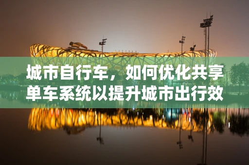 城市自行车，如何优化共享单车系统以提升城市出行效率？