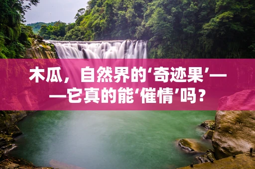 木瓜，自然界的‘奇迹果’——它真的能‘催情’吗？