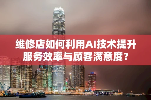 维修店如何利用AI技术提升服务效率与顾客满意度？