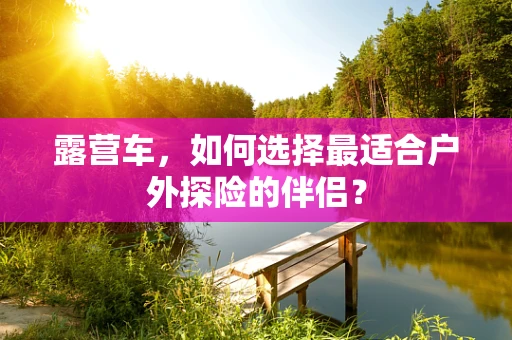 露营车，如何选择最适合户外探险的伴侣？