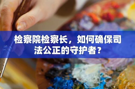 检察院检察长，如何确保司法公正的守护者？
