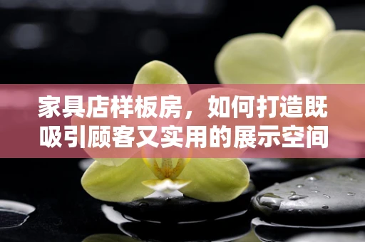 家具店样板房，如何打造既吸引顾客又实用的展示空间？