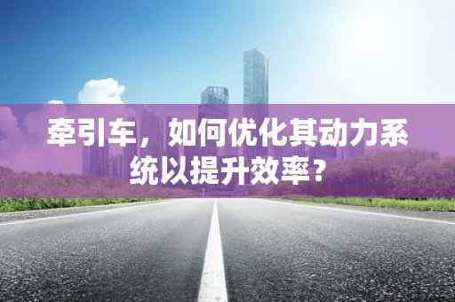 牵引车，如何优化其动力系统以提升效率？