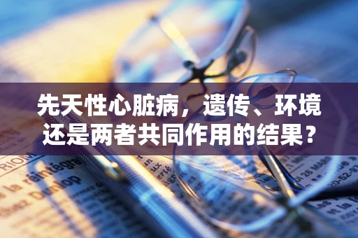 先天性心脏病，遗传、环境还是两者共同作用的结果？