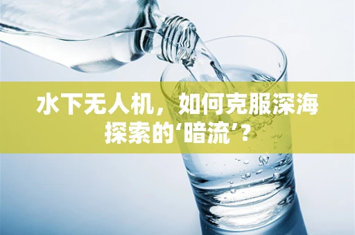 水下无人机，如何克服深海探索的‘暗流’？