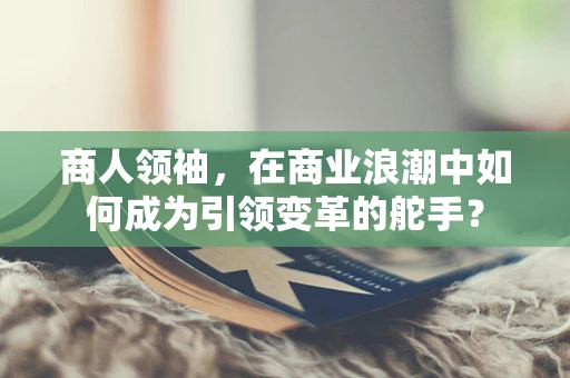 商人领袖，在商业浪潮中如何成为引领变革的舵手？
