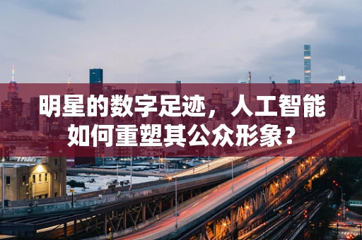 明星的数字足迹，人工智能如何重塑其公众形象？