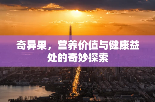 奇异果，营养价值与健康益处的奇妙探索