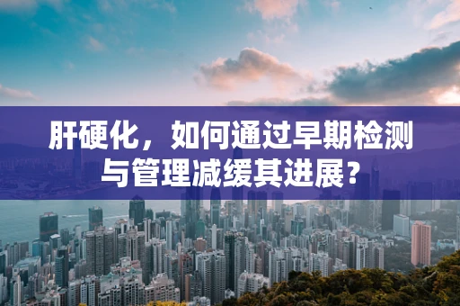 肝硬化，如何通过早期检测与管理减缓其进展？