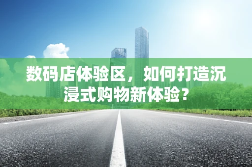 数码店体验区，如何打造沉浸式购物新体验？