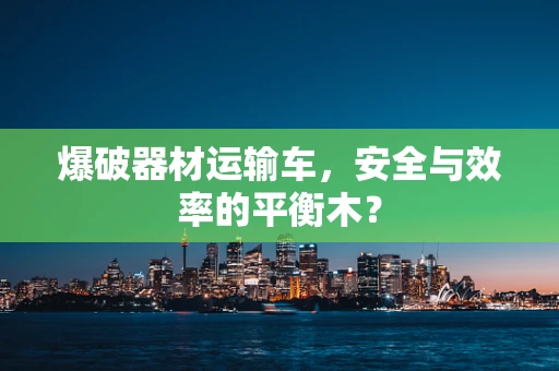 爆破器材运输车，安全与效率的平衡木？
