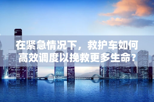 在紧急情况下，救护车如何高效调度以挽救更多生命？