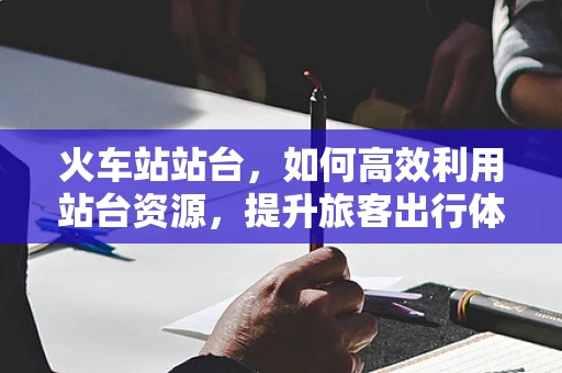 火车站站台，如何高效利用站台资源，提升旅客出行体验？
