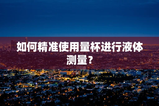 如何精准使用量杯进行液体测量？