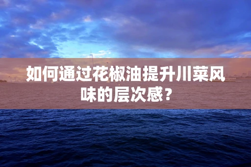 如何通过花椒油提升川菜风味的层次感？