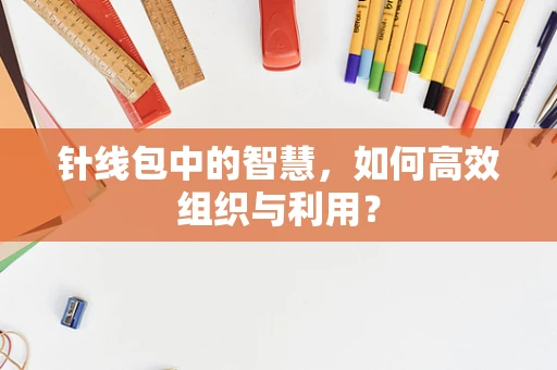 针线包中的智慧，如何高效组织与利用？