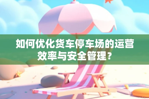 如何优化货车停车场的运营效率与安全管理？