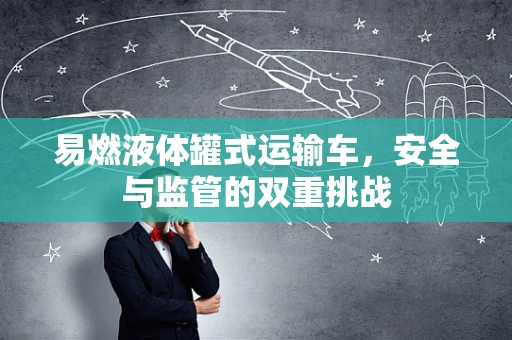 易燃液体罐式运输车，安全与监管的双重挑战