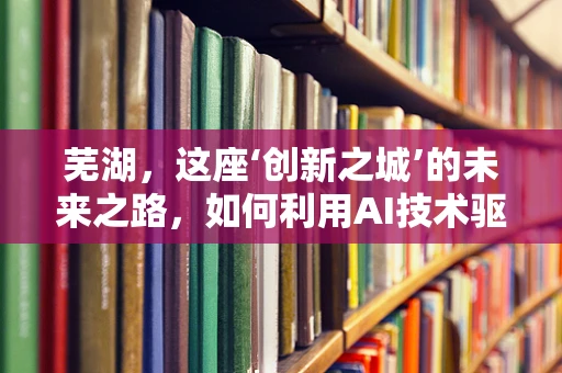 芜湖，这座‘创新之城’的未来之路，如何利用AI技术驱动产业升级？
