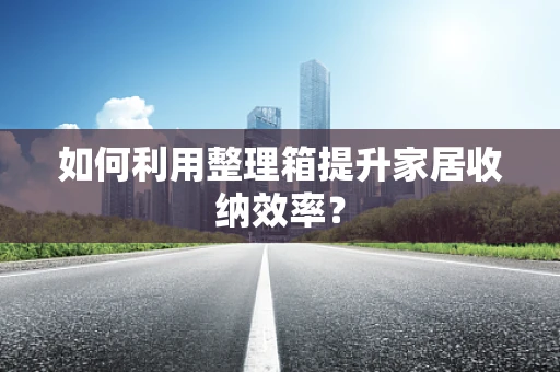 如何利用整理箱提升家居收纳效率？