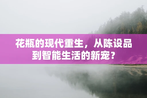 花瓶的现代重生，从陈设品到智能生活的新宠？