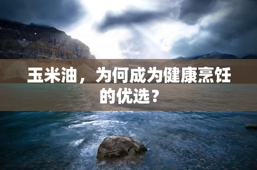 玉米油，为何成为健康烹饪的优选？