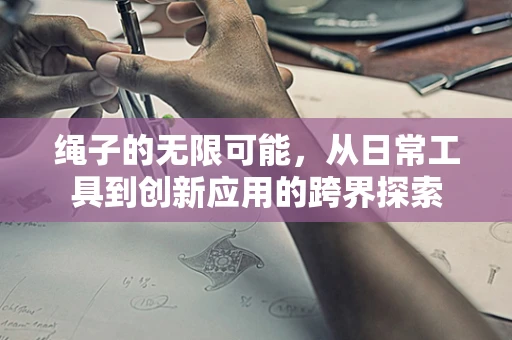 绳子的无限可能，从日常工具到创新应用的跨界探索