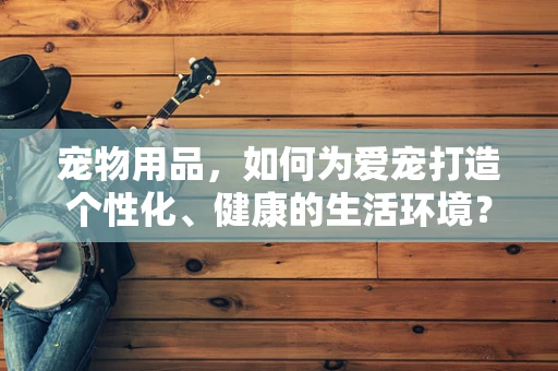 宠物用品，如何为爱宠打造个性化、健康的生活环境？