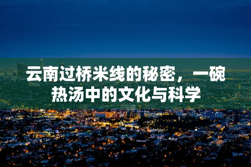 云南过桥米线的秘密，一碗热汤中的文化与科学