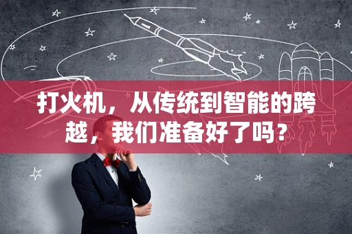 打火机，从传统到智能的跨越，我们准备好了吗？