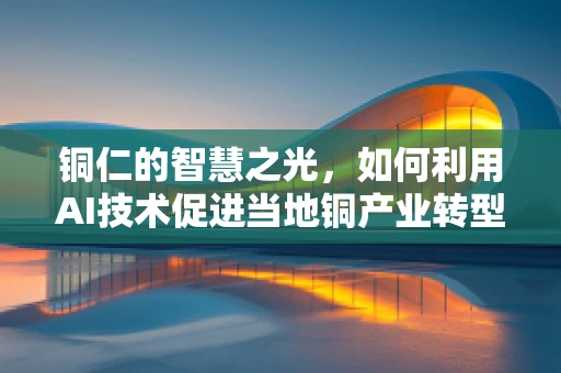 铜仁的智慧之光，如何利用AI技术促进当地铜产业转型升级？