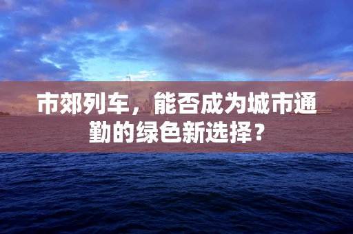 市郊列车，能否成为城市通勤的绿色新选择？