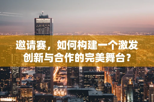 邀请赛，如何构建一个激发创新与合作的完美舞台？