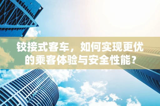 铰接式客车，如何实现更优的乘客体验与安全性能？