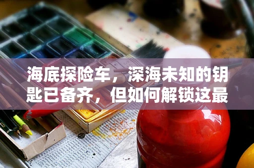 海底探险车，深海未知的钥匙已备齐，但如何解锁这最后的谜团？