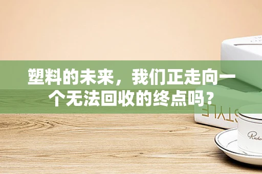 塑料的未来，我们正走向一个无法回收的终点吗？