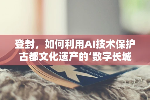 登封，如何利用AI技术保护古都文化遗产的‘数字长城’？