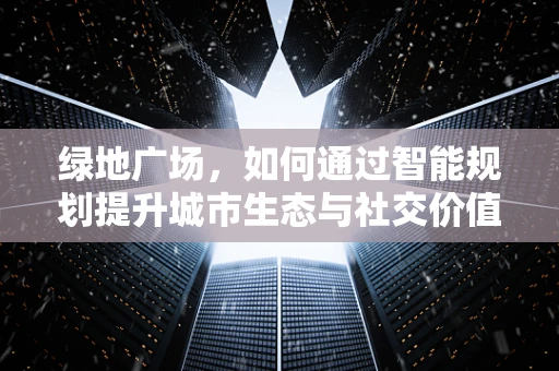 绿地广场，如何通过智能规划提升城市生态与社交价值？