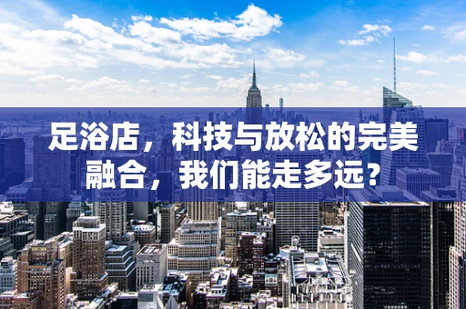 足浴店，科技与放松的完美融合，我们能走多远？