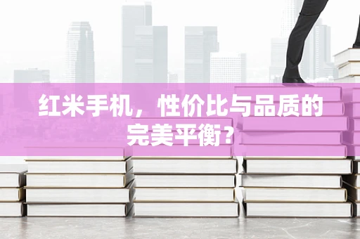红米手机，性价比与品质的完美平衡？