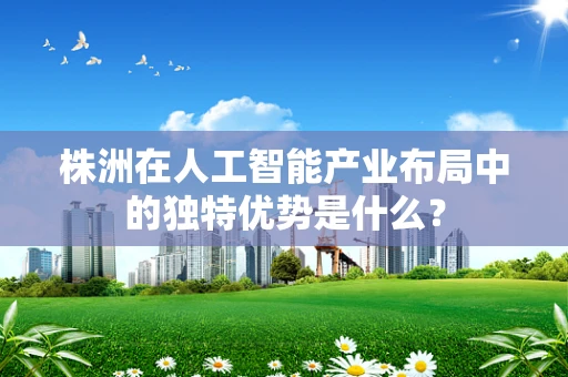 株洲在人工智能产业布局中的独特优势是什么？