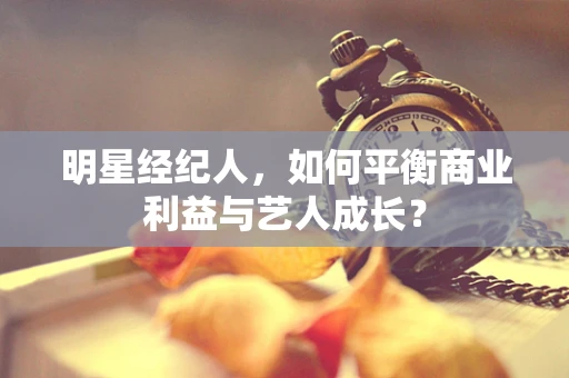 明星经纪人，如何平衡商业利益与艺人成长？