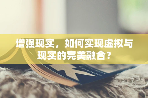 增强现实，如何实现虚拟与现实的完美融合？