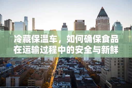 冷藏保温车，如何确保食品在运输过程中的安全与新鲜？