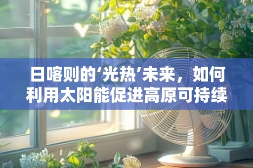 日喀则的‘光热’未来，如何利用太阳能促进高原可持续发展？