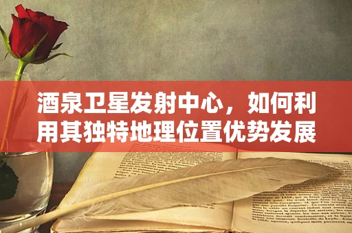 酒泉卫星发射中心，如何利用其独特地理位置优势发展航天旅游？